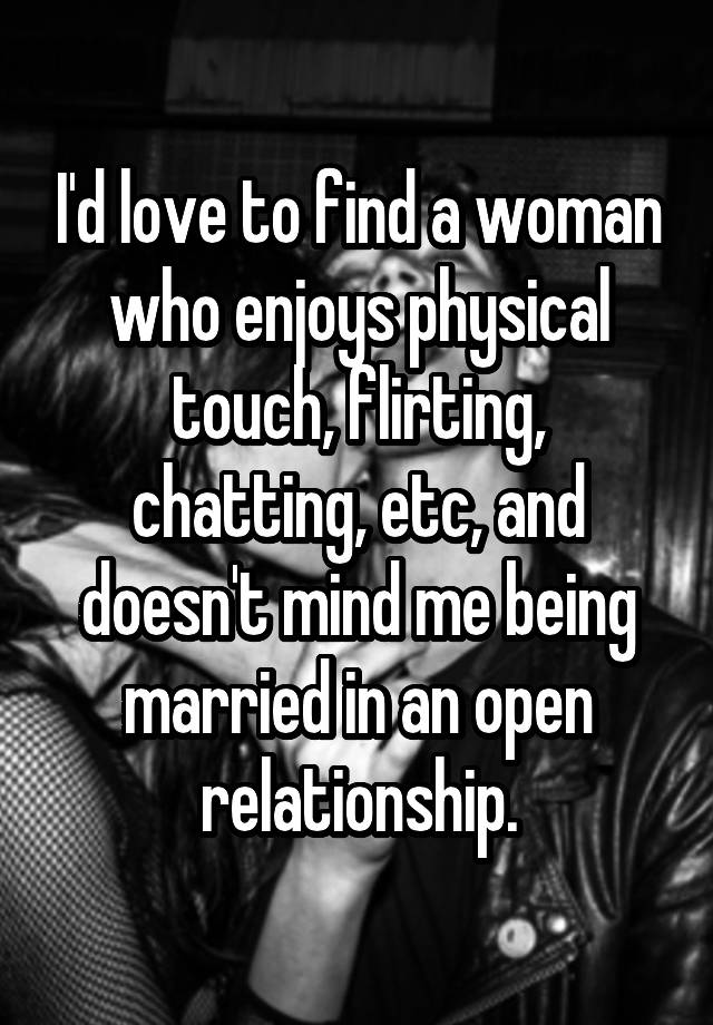 I'd love to find a woman who enjoys physical touch, flirting, chatting, etc, and doesn't mind me being married in an open relationship.