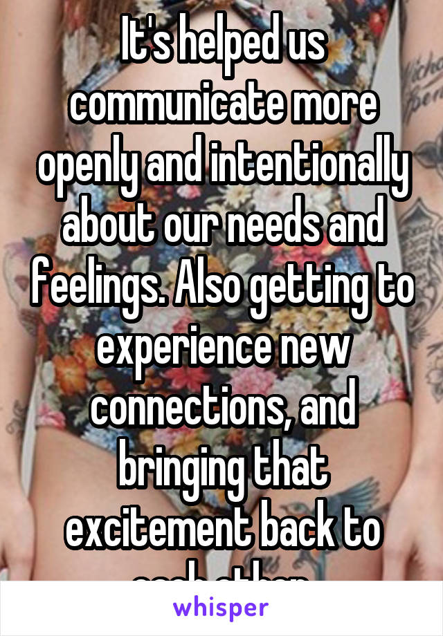 It's helped us communicate more openly and intentionally about our needs and feelings. Also getting to experience new connections, and bringing that excitement back to each other.