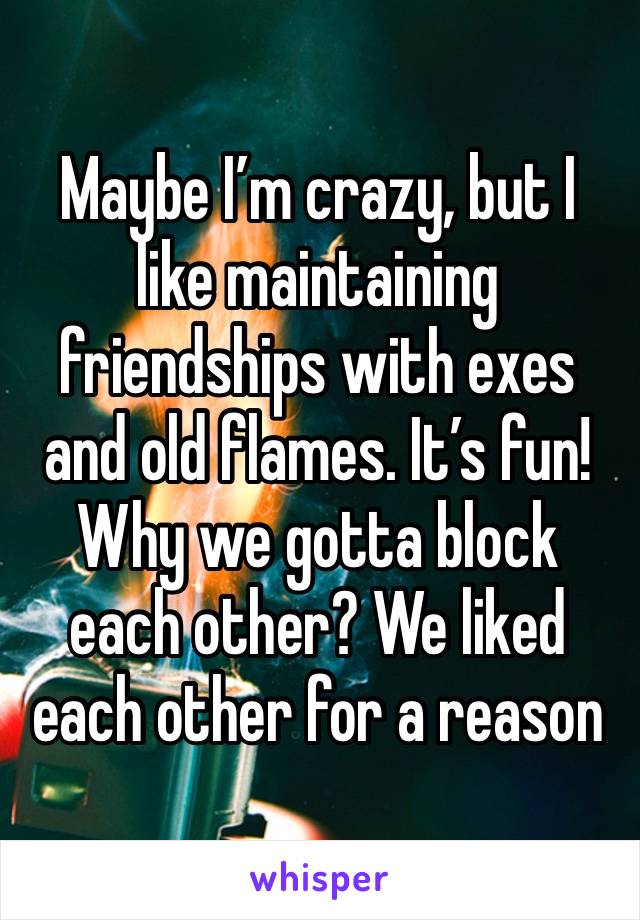 Maybe I’m crazy, but I like maintaining friendships with exes and old flames. It’s fun! Why we gotta block each other? We liked each other for a reason