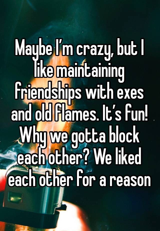 Maybe I’m crazy, but I like maintaining friendships with exes and old flames. It’s fun! Why we gotta block each other? We liked each other for a reason