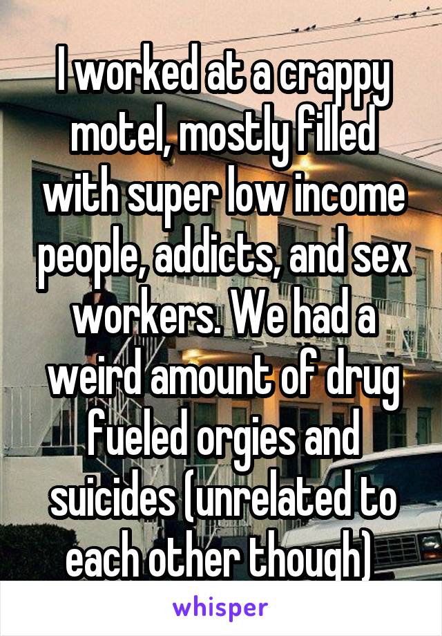 I worked at a crappy motel, mostly filled with super low income people, addicts, and sex workers. We had a weird amount of drug fueled orgies and suicides (unrelated to each other though) 