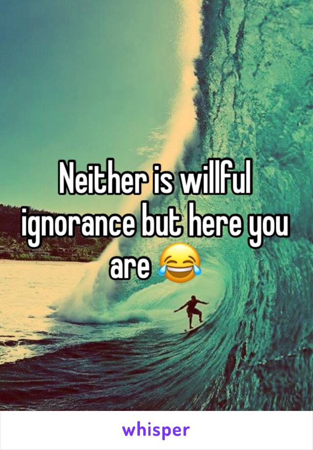 Neither is willful ignorance but here you are 😂