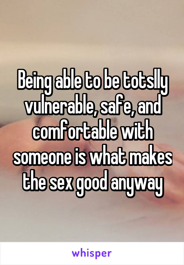 Being able to be totslly vulnerable, safe, and comfortable with someone is what makes the sex good anyway