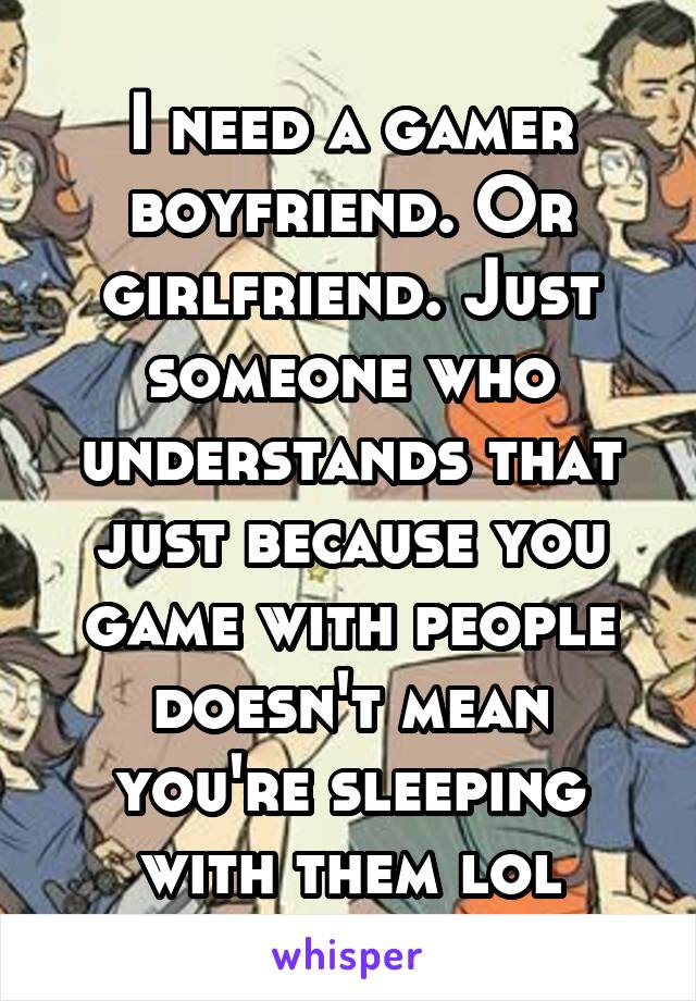 I need a gamer boyfriend. Or girlfriend. Just someone who understands that just because you game with people doesn't mean you're sleeping with them lol