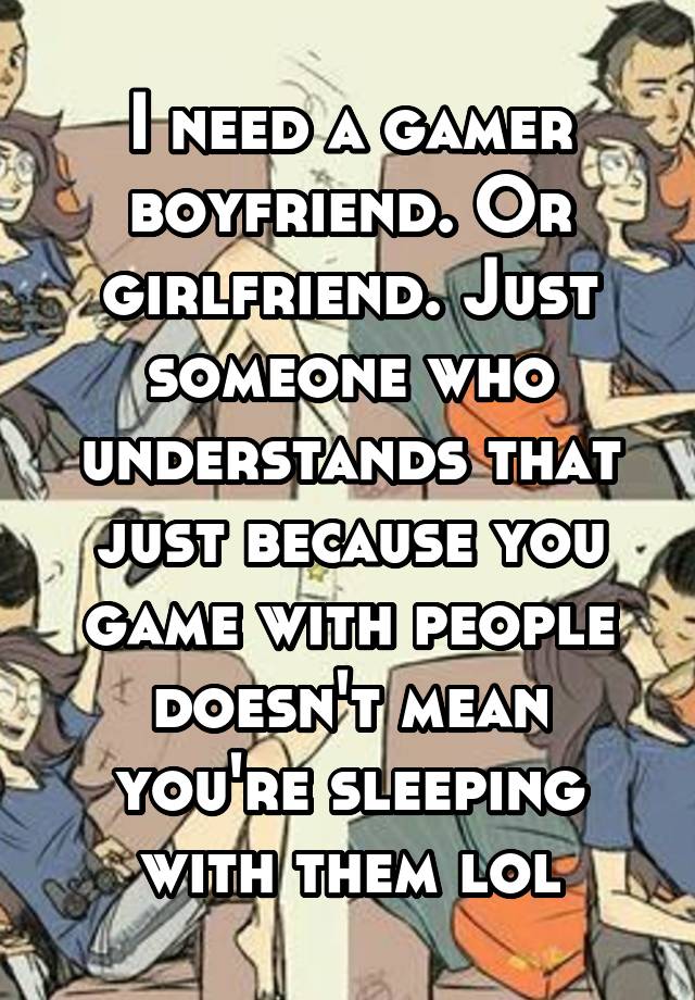 I need a gamer boyfriend. Or girlfriend. Just someone who understands that just because you game with people doesn't mean you're sleeping with them lol