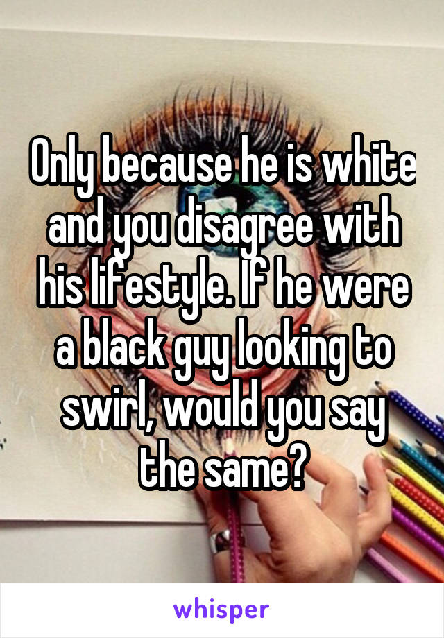 Only because he is white and you disagree with his lifestyle. If he were a black guy looking to swirl, would you say the same?