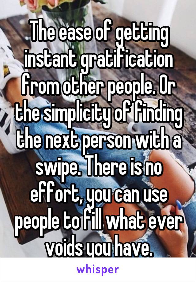 The ease of getting instant gratification from other people. Or the simplicity of finding the next person with a swipe. There is no effort, you can use people to fill what ever voids you have.