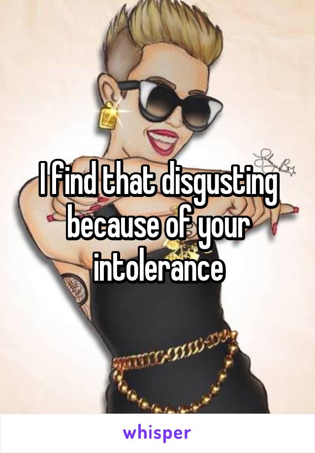 I find that disgusting because of your intolerance