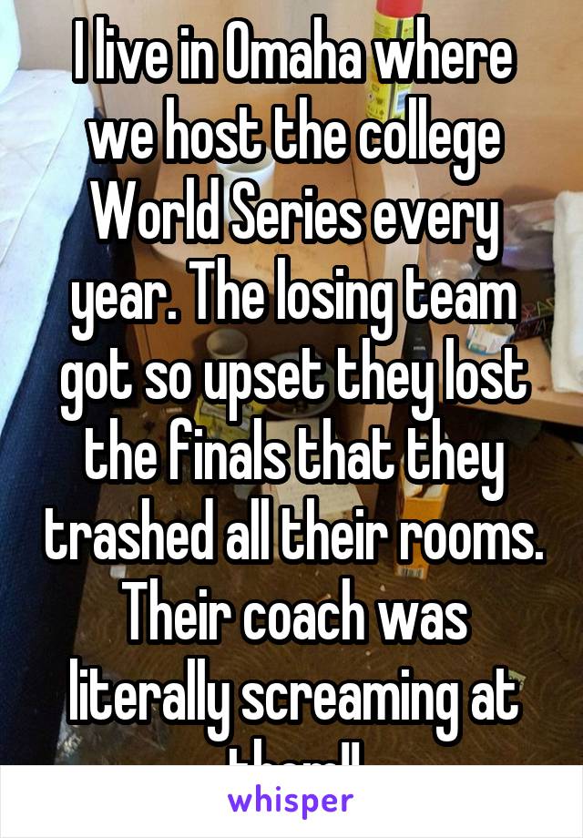 I live in Omaha where we host the college World Series every year. The losing team got so upset they lost the finals that they trashed all their rooms. Their coach was literally screaming at them!!