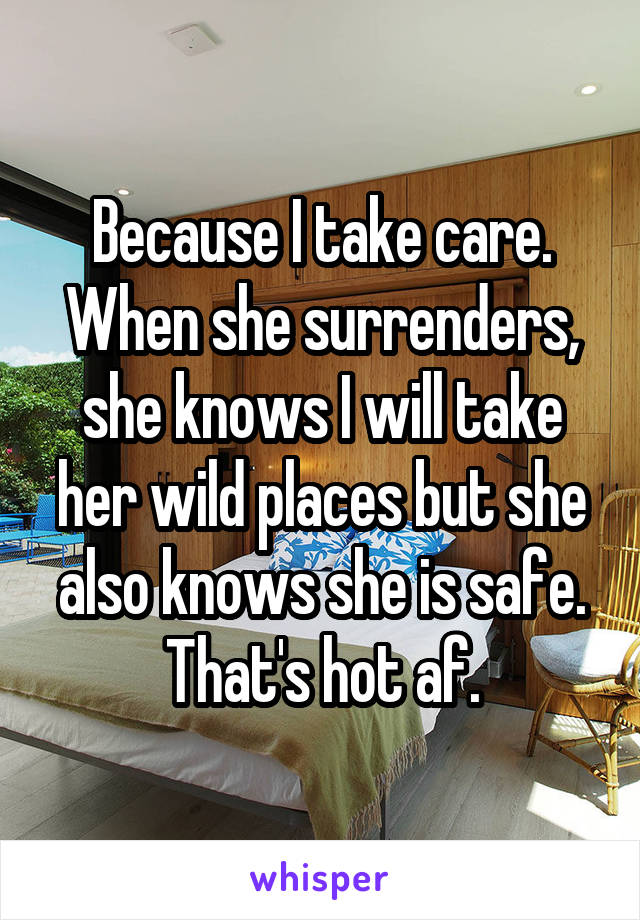 Because I take care. When she surrenders, she knows I will take her wild places but she also knows she is safe. That's hot af.