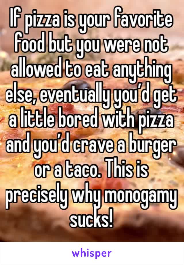 If pizza is your favorite food but you were not allowed to eat anything else, eventually you’d get a little bored with pizza and you’d crave a burger or a taco. This is precisely why monogamy sucks! 