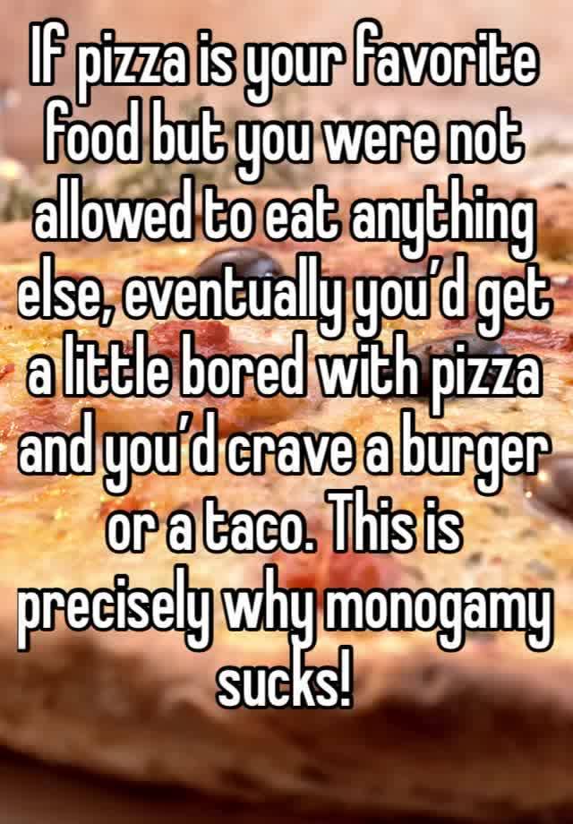 If pizza is your favorite food but you were not allowed to eat anything else, eventually you’d get a little bored with pizza and you’d crave a burger or a taco. This is precisely why monogamy sucks! 