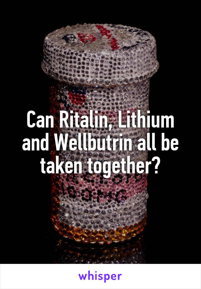 Can Ritalin, Lithium and Wellbutrin all be taken together?