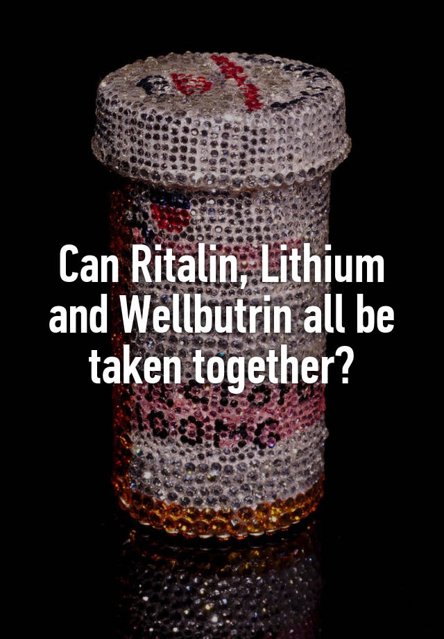 Can Ritalin, Lithium and Wellbutrin all be taken together?