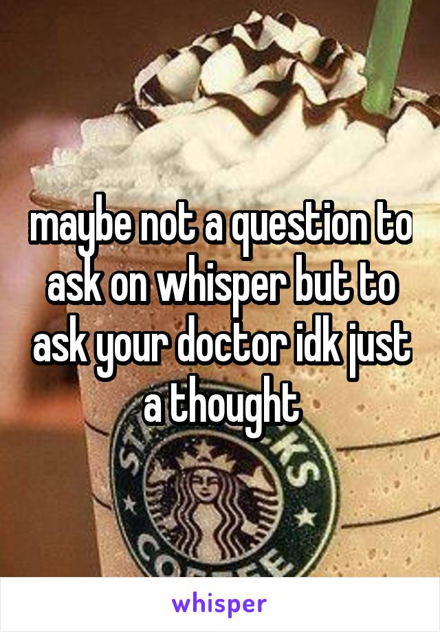 maybe not a question to ask on whisper but to ask your doctor idk just a thought