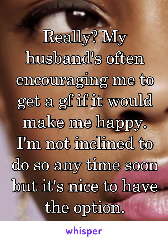 Really? My husband's often encouraging me to get a gf if it would make me happy. I'm not inclined to do so any time soon but it's nice to have the option.