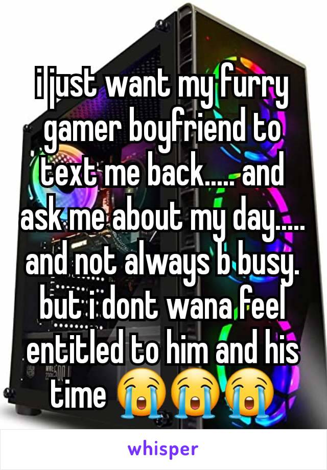 i just want my furry gamer boyfriend to text me back..... and ask me about my day..... and not always b busy. but i dont wana feel entitled to him and his time 😭😭😭