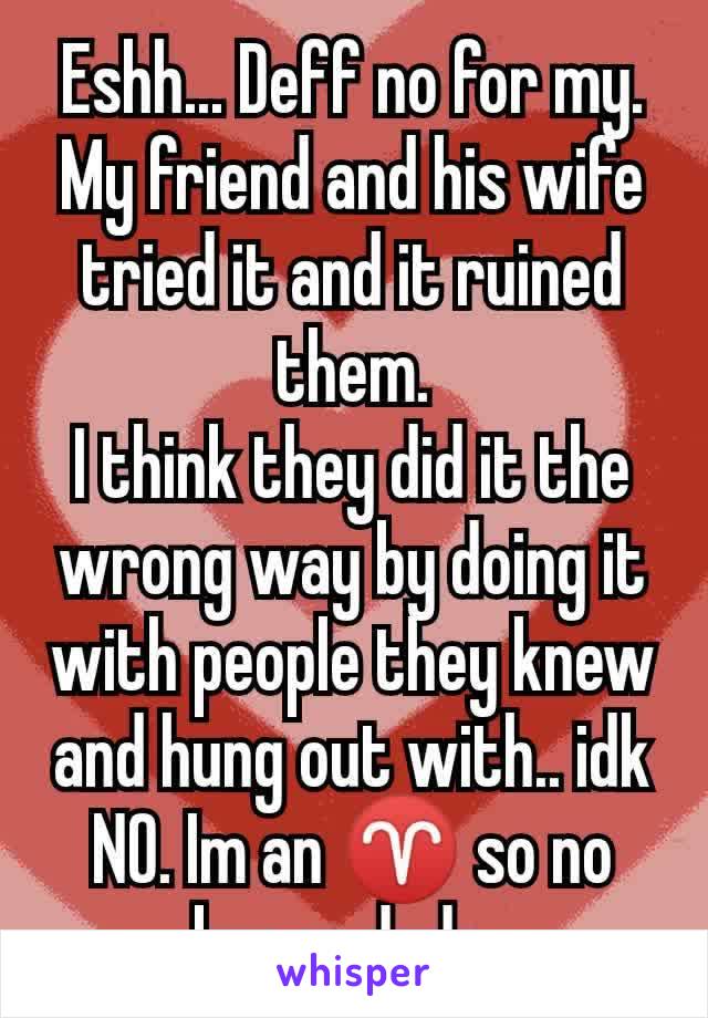 Eshh... Deff no for my. My friend and his wife tried it and it ruined them.
I think they did it the wrong way by doing it with people they knew and hung out with.. idk NO. Im an ♈ so no bueno dude..