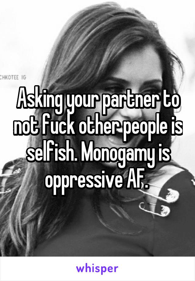 Asking your partner to not fuck other people is selfish. Monogamy is oppressive AF. 