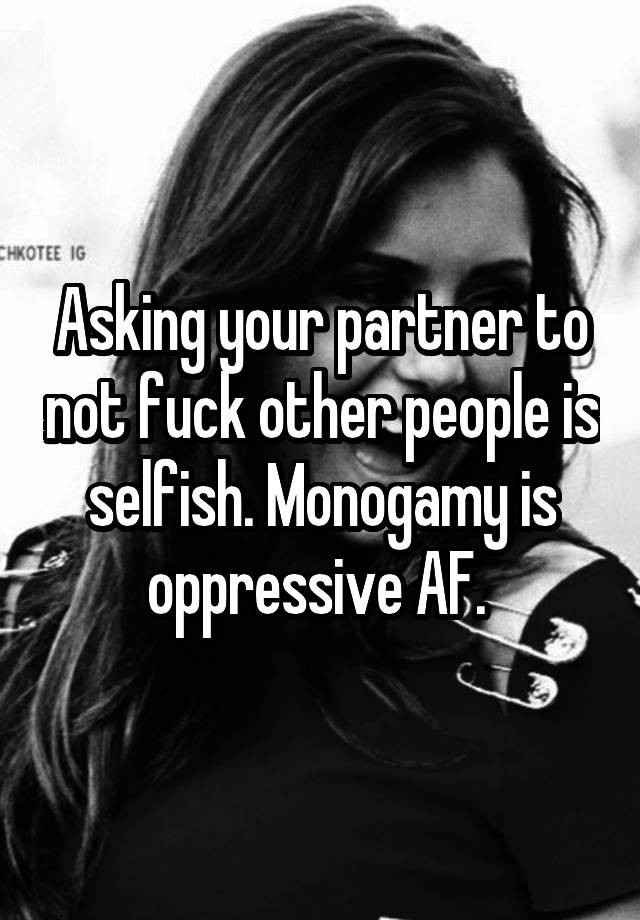 Asking your partner to not fuck other people is selfish. Monogamy is oppressive AF. 