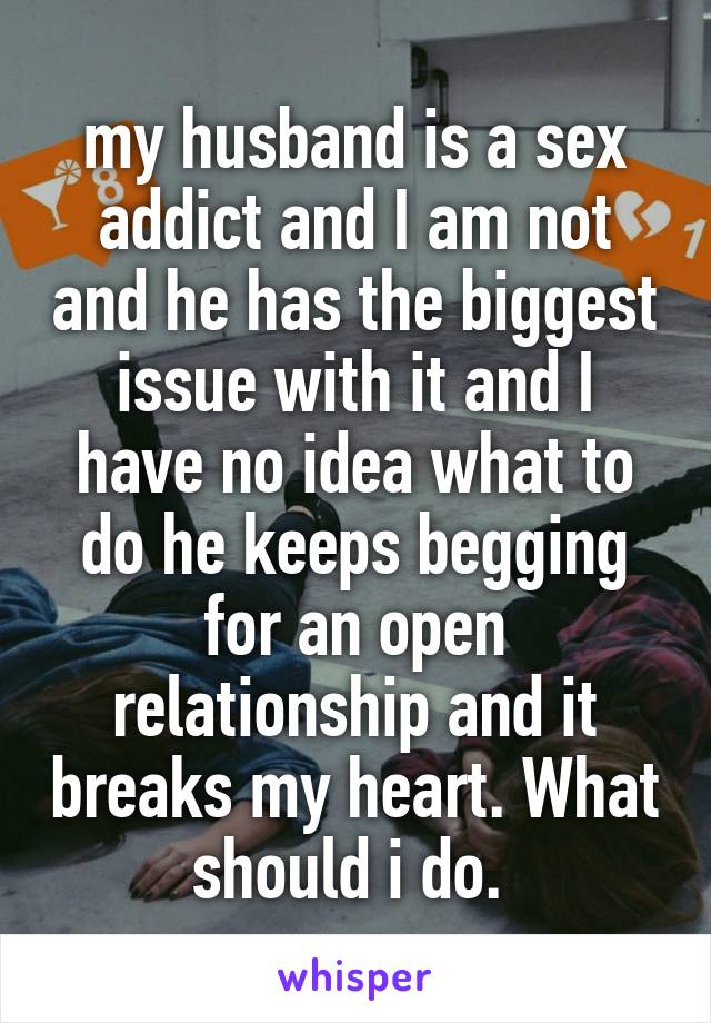 my husband is a sex addict and I am not and he has the biggest issue with it and I have no idea what to do he keeps begging for an open relationship and it breaks my heart. What should i do. 