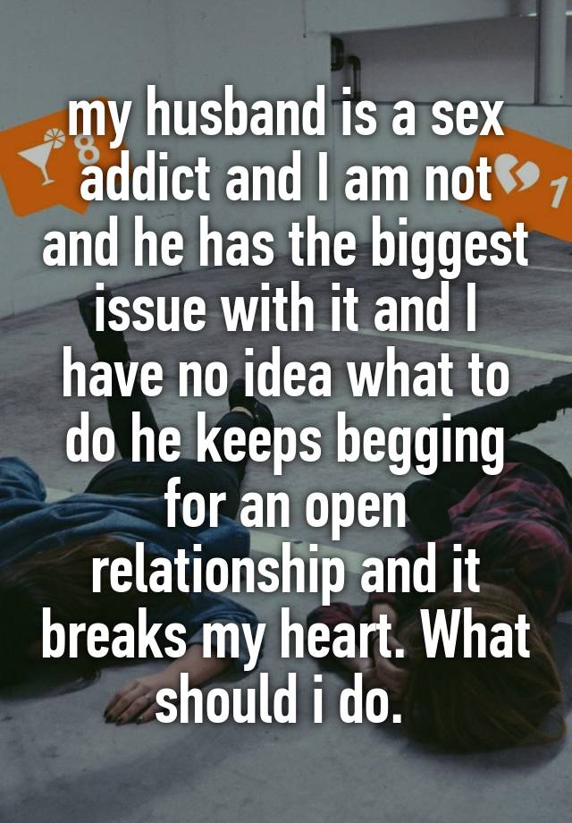 my husband is a sex addict and I am not and he has the biggest issue with it and I have no idea what to do he keeps begging for an open relationship and it breaks my heart. What should i do. 