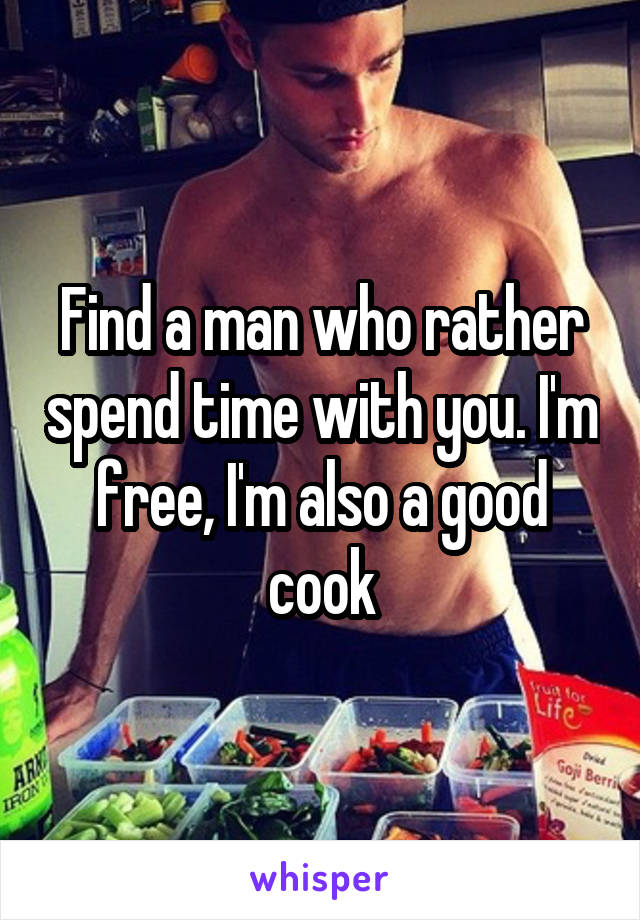 Find a man who rather spend time with you. I'm free, I'm also a good cook