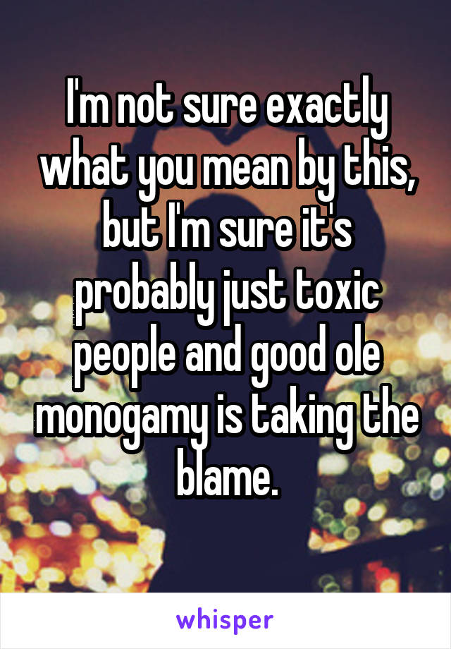 I'm not sure exactly what you mean by this, but I'm sure it's probably just toxic people and good ole monogamy is taking the blame.
