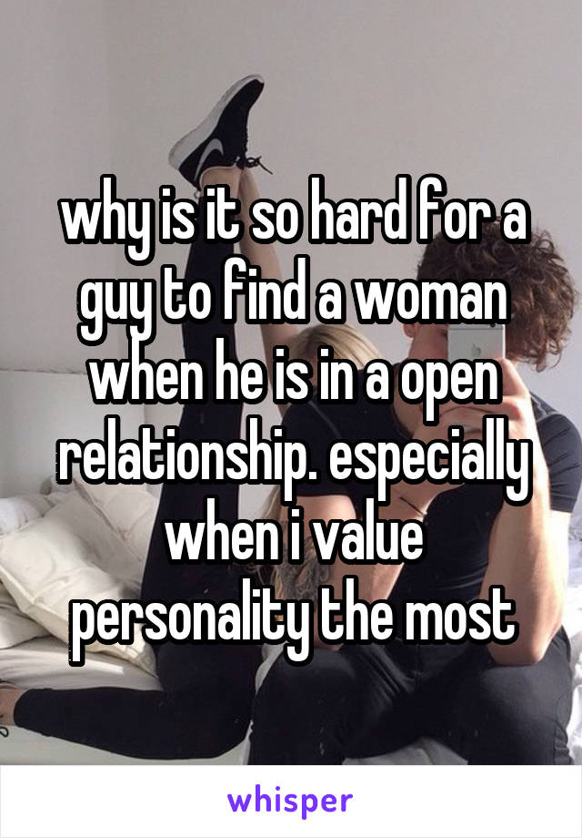 why is it so hard for a guy to find a woman when he is in a open relationship. especially when i value personality the most