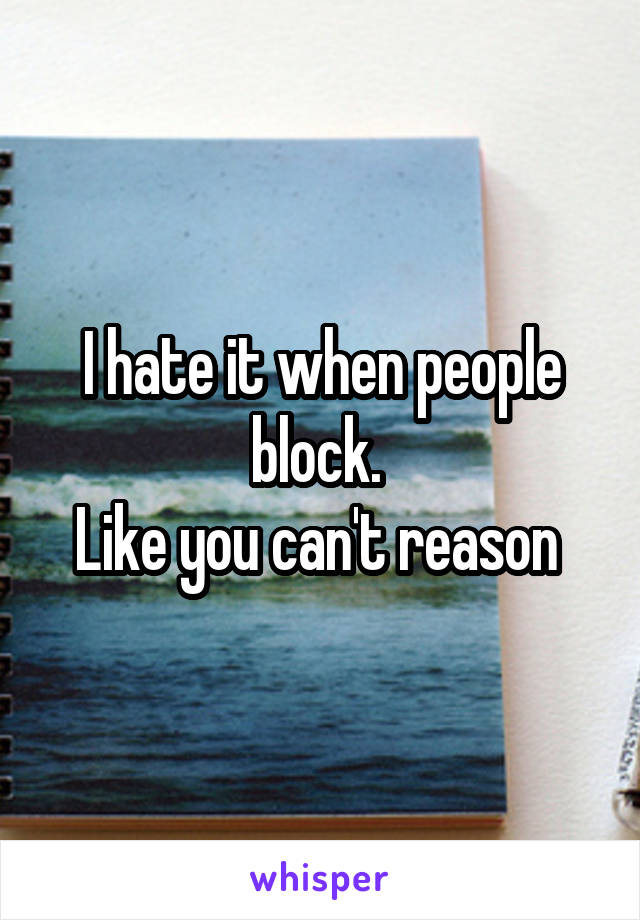 I hate it when people block. 
Like you can't reason 