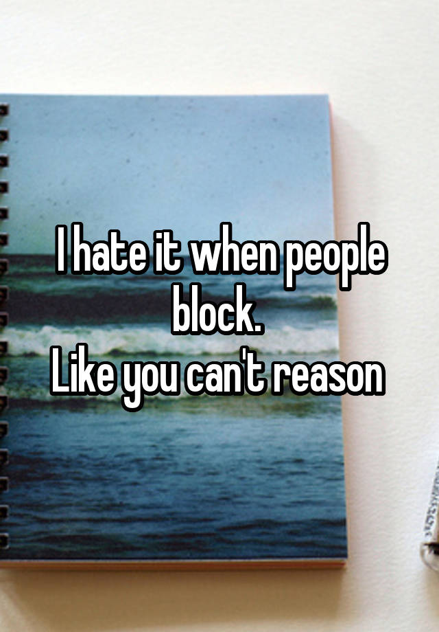 I hate it when people block. 
Like you can't reason 