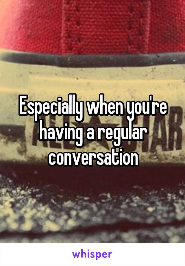 Especially when you're having a regular conversation