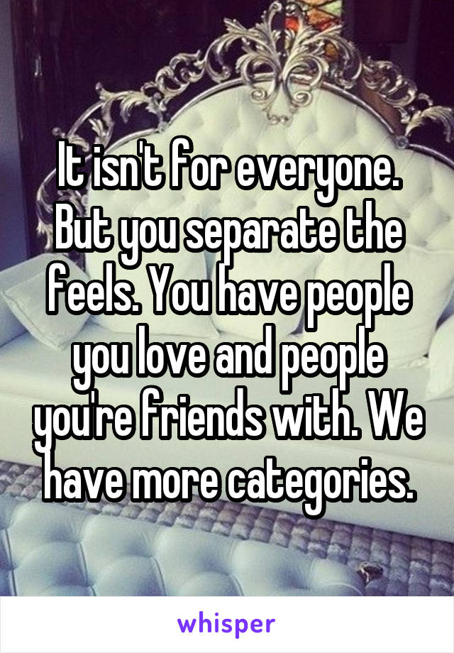 It isn't for everyone. But you separate the feels. You have people you love and people you're friends with. We have more categories.