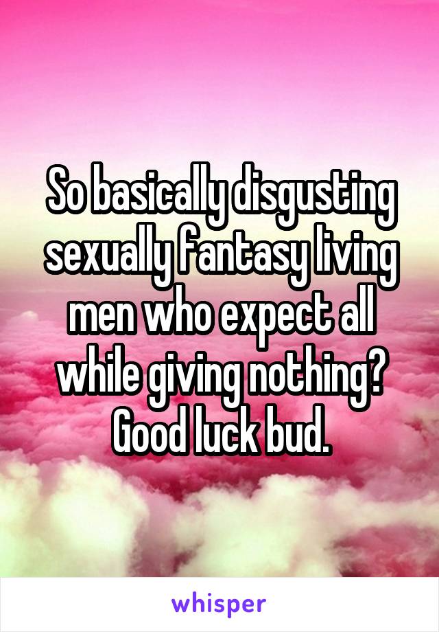 So basically disgusting sexually fantasy living men who expect all while giving nothing?
Good luck bud.