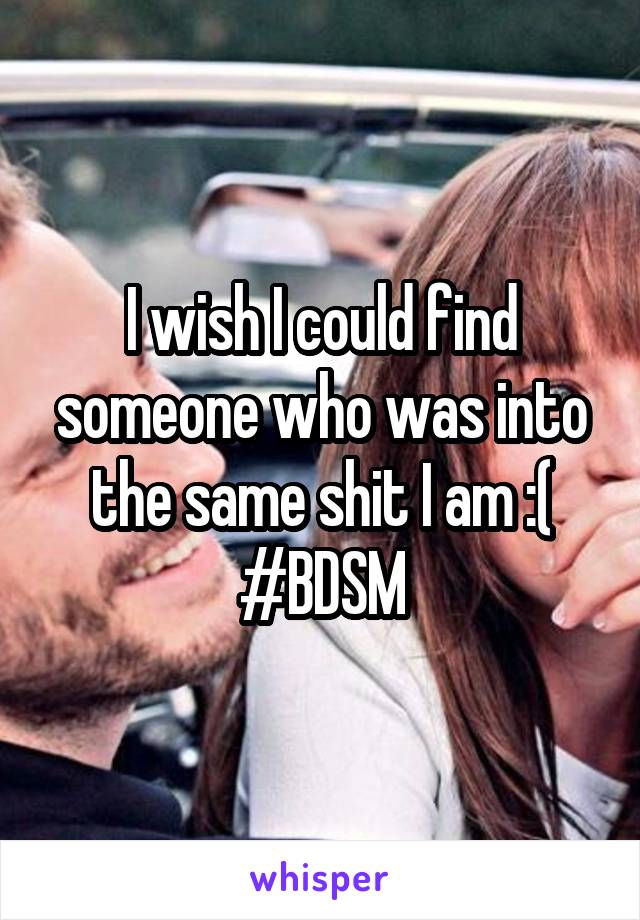 I wish I could find someone who was into the same shit I am :( #BDSM