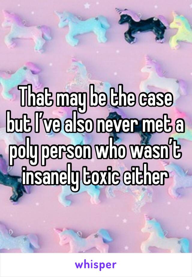 That may be the case but I’ve also never met a poly person who wasn’t insanely toxic either