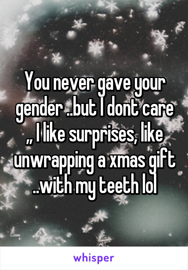 You never gave your gender ..but I dont care ,, I like surprises, like unwrapping a xmas gift ..with my teeth lol