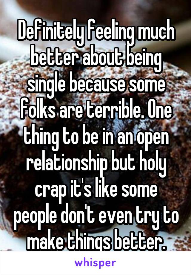 Definitely feeling much better about being single because some folks are terrible. One thing to be in an open relationship but holy crap it's like some people don't even try to make things better.