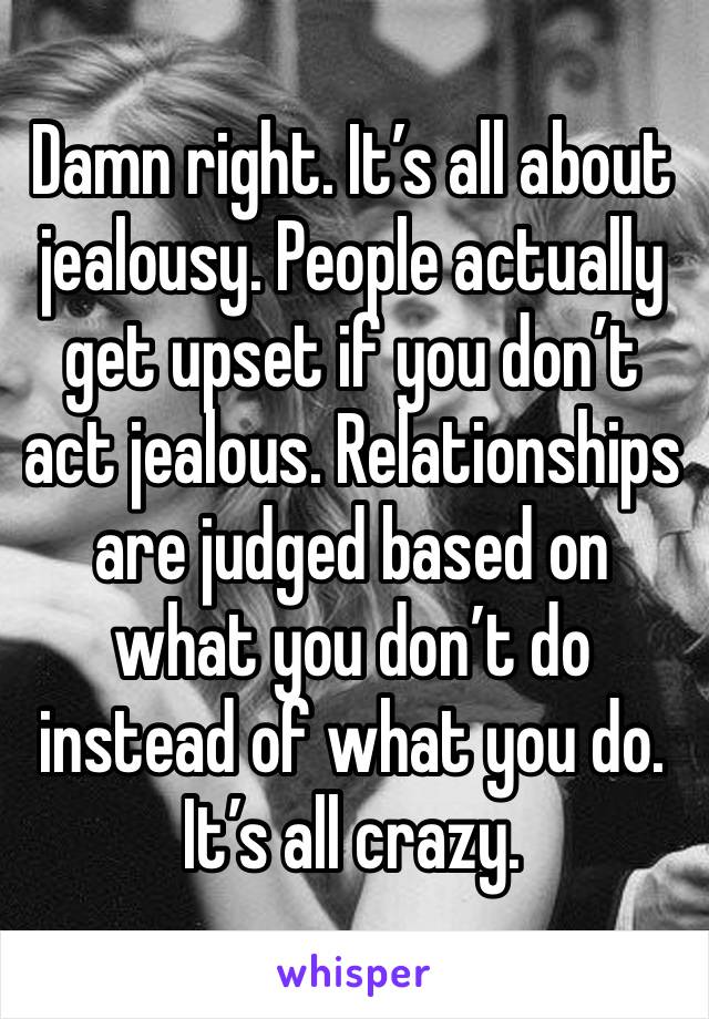 Damn right. It’s all about jealousy. People actually get upset if you don’t act jealous. Relationships are judged based on what you don’t do instead of what you do. It’s all crazy.