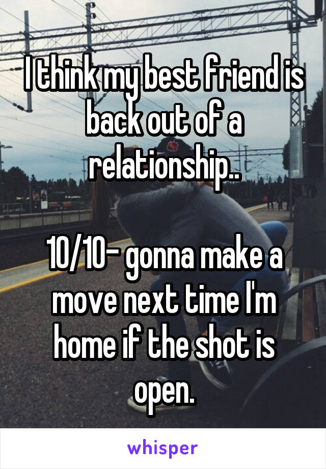 I think my best friend is back out of a relationship..

10/10- gonna make a move next time I'm home if the shot is open.