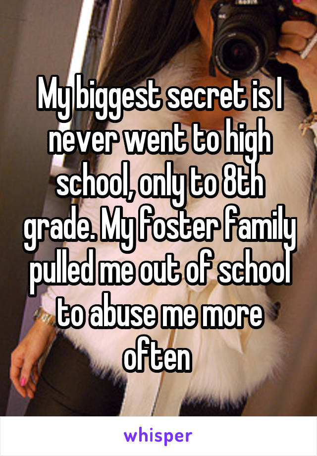 My biggest secret is I never went to high school, only to 8th grade. My foster family pulled me out of school to abuse me more often 