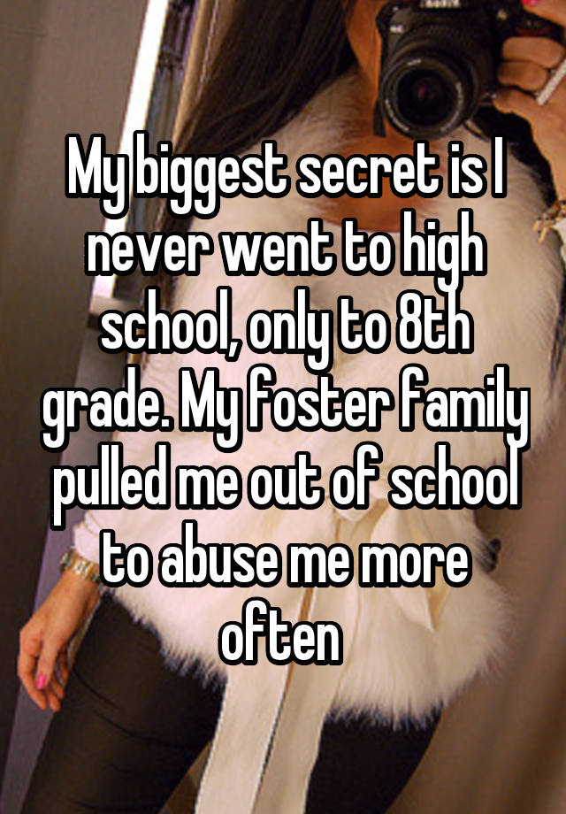 My biggest secret is I never went to high school, only to 8th grade. My foster family pulled me out of school to abuse me more often 