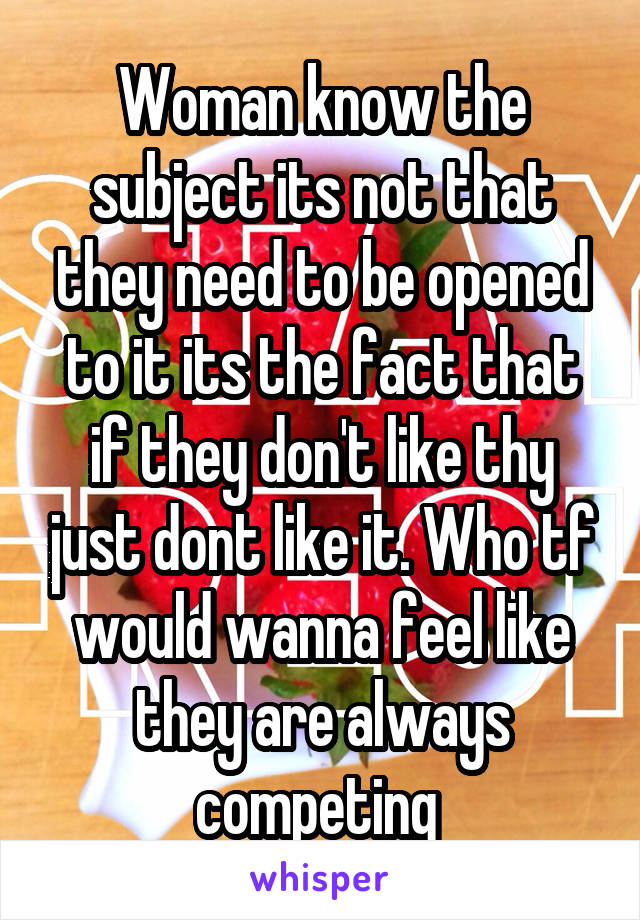 Woman know the subject its not that they need to be opened to it its the fact that if they don't like thy just dont like it. Who tf would wanna feel like they are always competing 