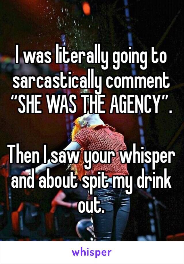 I was literally going to sarcastically comment “SHE WAS THE AGENCY”. 

Then I saw your whisper and about spit my drink out.