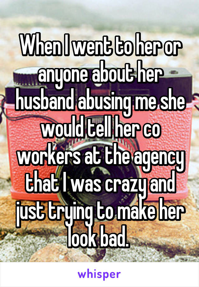 When I went to her or anyone about her husband abusing me she would tell her co workers at the agency that I was crazy and just trying to make her look bad. 