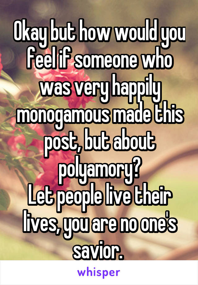 Okay but how would you feel if someone who was very happily monogamous made this post, but about polyamory?
Let people live their lives, you are no one's savior. 