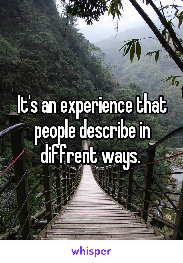 It's an experience that people describe in diffrent ways. 