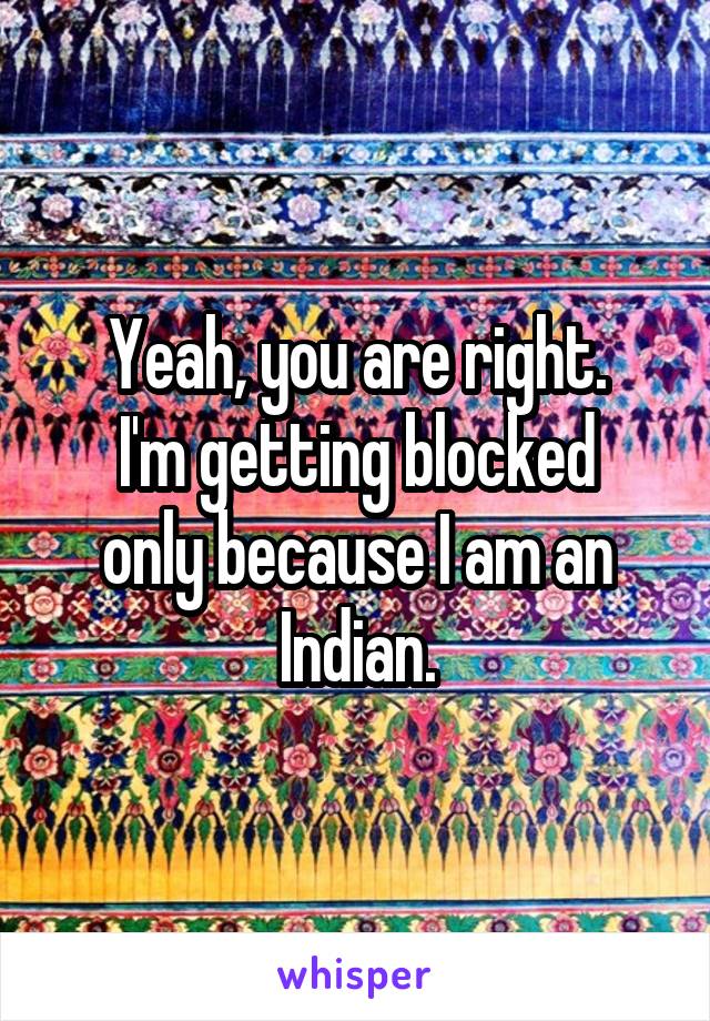 Yeah, you are right.
I'm getting blocked only because I am an Indian.