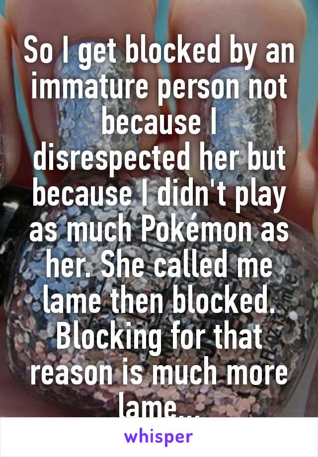 So I get blocked by an immature person not because I disrespected her but because I didn't play as much Pokémon as her. She called me lame then blocked. Blocking for that reason is much more lame...