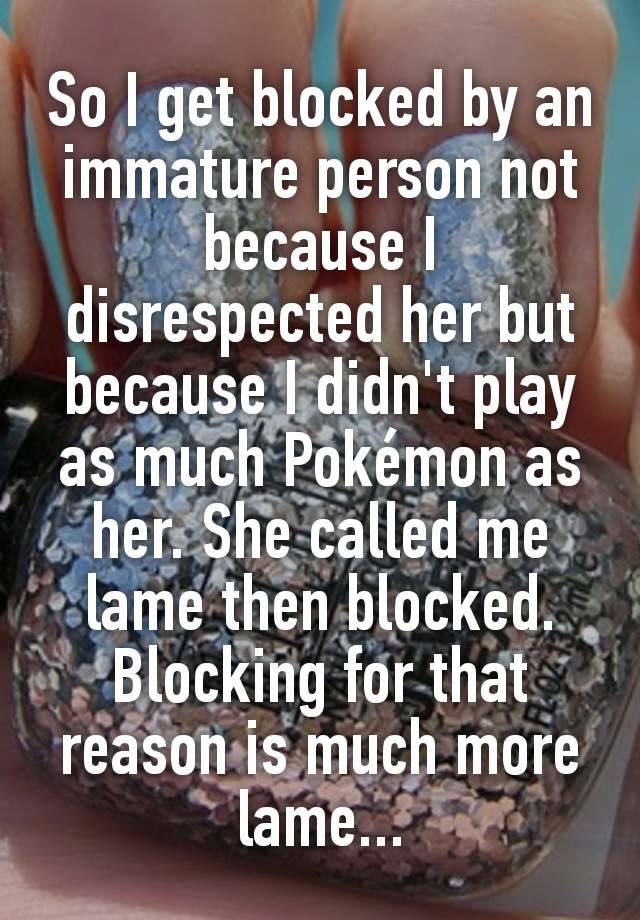 So I get blocked by an immature person not because I disrespected her but because I didn't play as much Pokémon as her. She called me lame then blocked. Blocking for that reason is much more lame...